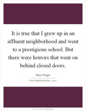 It is true that I grew up in an affluent neighborhood and went to a prestigious school. But there were horrors that went on behind closed doors Picture Quote #1