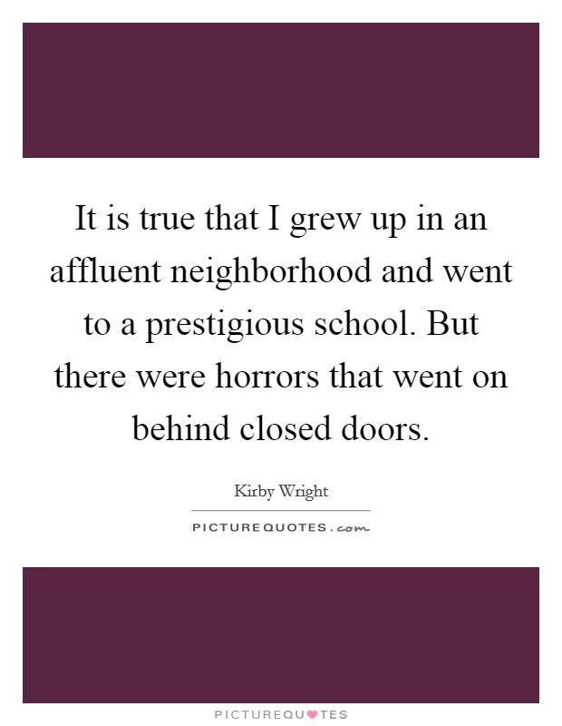 It is true that I grew up in an affluent neighborhood and went to a prestigious school. But there were horrors that went on behind closed doors. Picture Quote #1