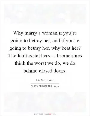 Why marry a woman if you’re going to betray her, and if you’re going to betray her, why beat her? The fault is not hers ... I sometimes think the worst we do, we do behind closed doors Picture Quote #1