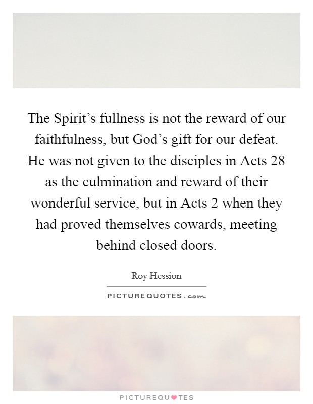 The Spirit's fullness is not the reward of our faithfulness, but God's gift for our defeat. He was not given to the disciples in Acts 28 as the culmination and reward of their wonderful service, but in Acts 2 when they had proved themselves cowards, meeting behind closed doors. Picture Quote #1