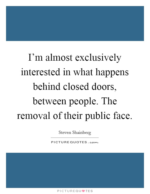 I'm almost exclusively interested in what happens behind closed doors, between people. The removal of their public face. Picture Quote #1