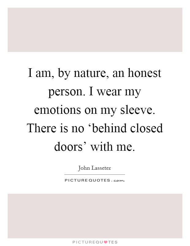 I am, by nature, an honest person. I wear my emotions on my sleeve. There is no ‘behind closed doors' with me. Picture Quote #1