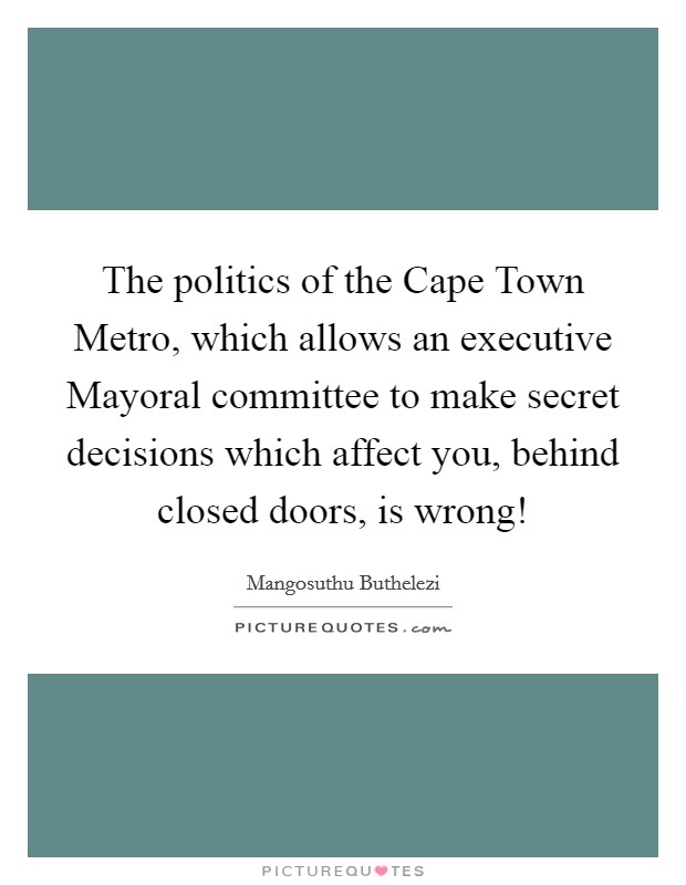 The politics of the Cape Town Metro, which allows an executive Mayoral committee to make secret decisions which affect you, behind closed doors, is wrong! Picture Quote #1