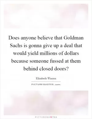 Does anyone believe that Goldman Sachs is gonna give up a deal that would yield millions of dollars because someone fussed at them behind closed doors? Picture Quote #1