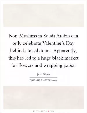 Non-Muslims in Saudi Arabia can only celebrate Valentine’s Day behind closed doors. Apparently, this has led to a huge black market for flowers and wrapping paper Picture Quote #1