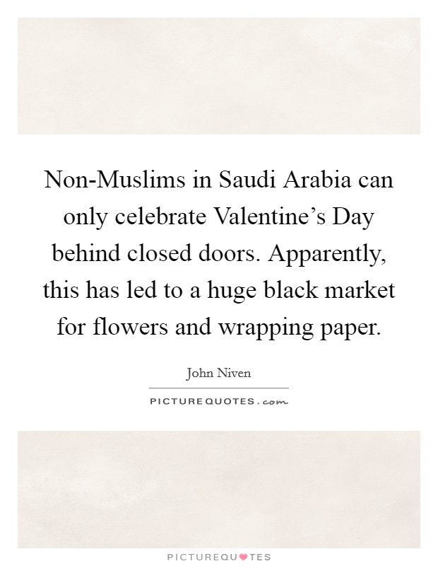 Non-Muslims in Saudi Arabia can only celebrate Valentine's Day behind closed doors. Apparently, this has led to a huge black market for flowers and wrapping paper. Picture Quote #1