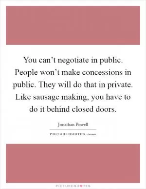 You can’t negotiate in public. People won’t make concessions in public. They will do that in private. Like sausage making, you have to do it behind closed doors Picture Quote #1