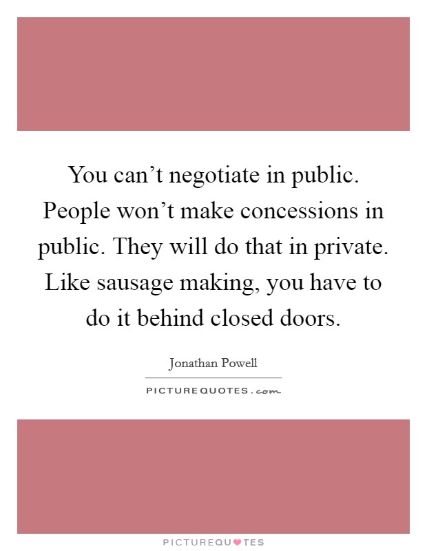 You can't negotiate in public. People won't make concessions in public. They will do that in private. Like sausage making, you have to do it behind closed doors. Picture Quote #1
