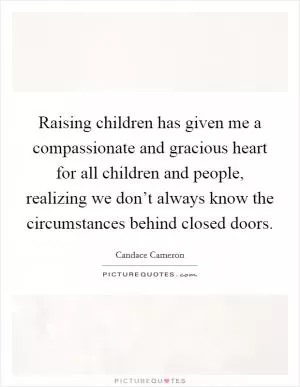 Raising children has given me a compassionate and gracious heart for all children and people, realizing we don’t always know the circumstances behind closed doors Picture Quote #1