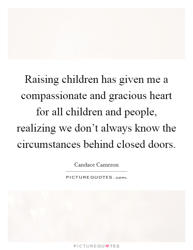 Raising children has given me a compassionate and gracious heart for all children and people, realizing we don't always know the circumstances behind closed doors. Picture Quote #1