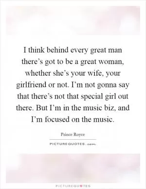 I think behind every great man there’s got to be a great woman, whether she’s your wife, your girlfriend or not. I’m not gonna say that there’s not that special girl out there. But I’m in the music biz, and I’m focused on the music Picture Quote #1