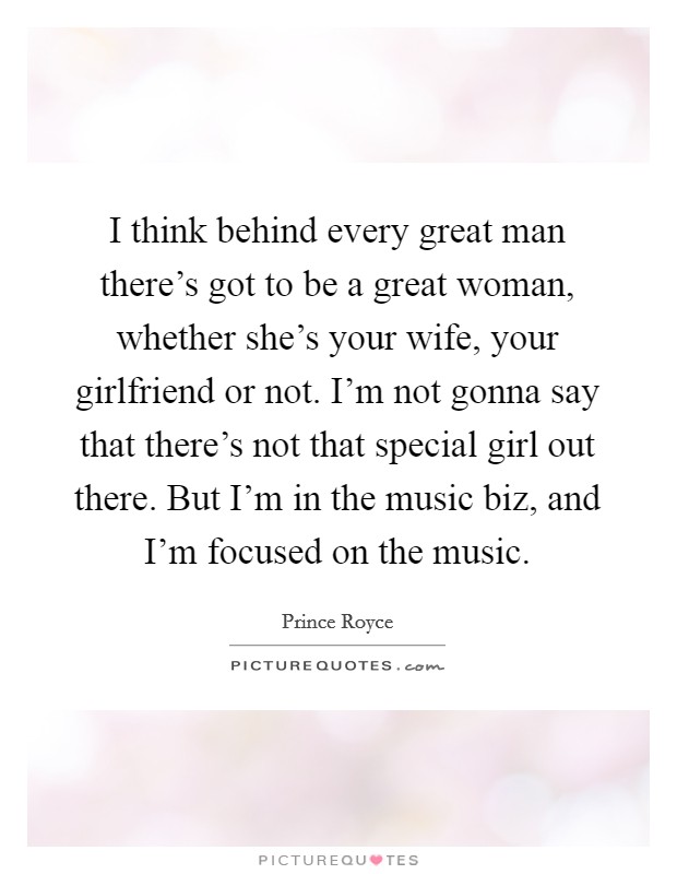 I think behind every great man there's got to be a great woman, whether she's your wife, your girlfriend or not. I'm not gonna say that there's not that special girl out there. But I'm in the music biz, and I'm focused on the music. Picture Quote #1