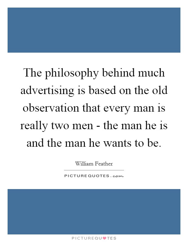 The philosophy behind much advertising is based on the old observation that every man is really two men - the man he is and the man he wants to be. Picture Quote #1
