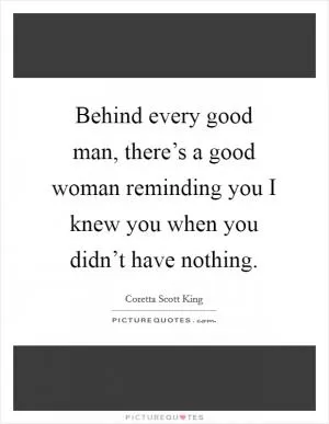 Behind every good man, there’s a good woman reminding you I knew you when you didn’t have nothing Picture Quote #1