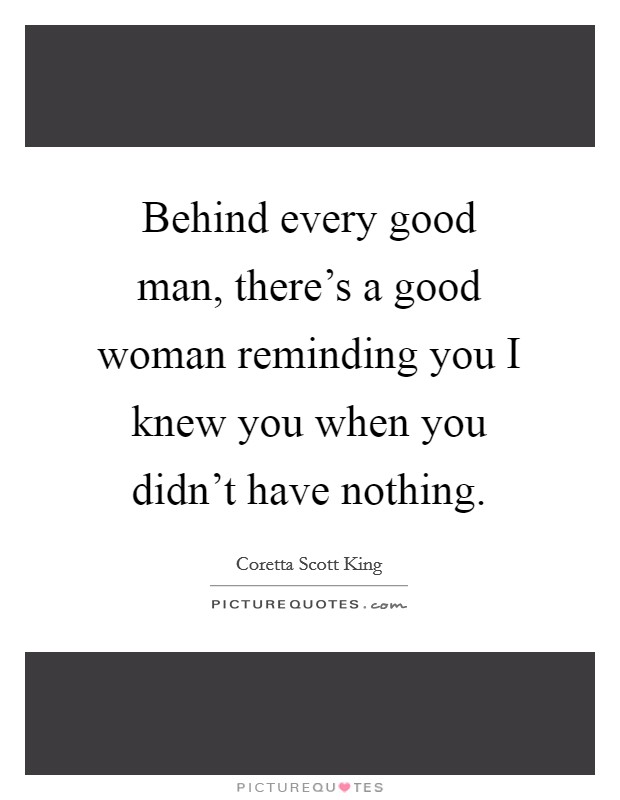 Behind every good man, there's a good woman reminding you I knew you when you didn't have nothing. Picture Quote #1