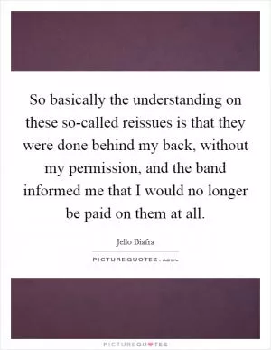 So basically the understanding on these so-called reissues is that they were done behind my back, without my permission, and the band informed me that I would no longer be paid on them at all Picture Quote #1