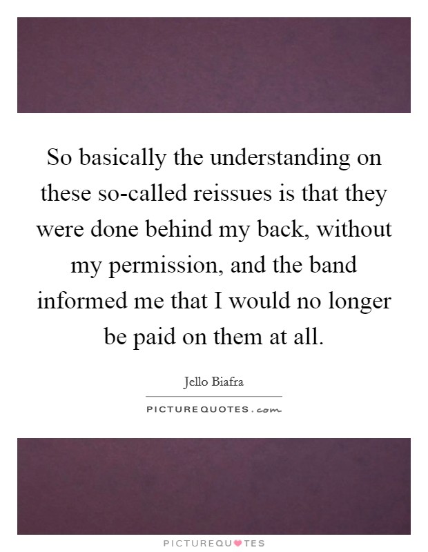 So basically the understanding on these so-called reissues is that they were done behind my back, without my permission, and the band informed me that I would no longer be paid on them at all. Picture Quote #1