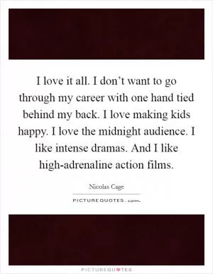 I love it all. I don’t want to go through my career with one hand tied behind my back. I love making kids happy. I love the midnight audience. I like intense dramas. And I like high-adrenaline action films Picture Quote #1