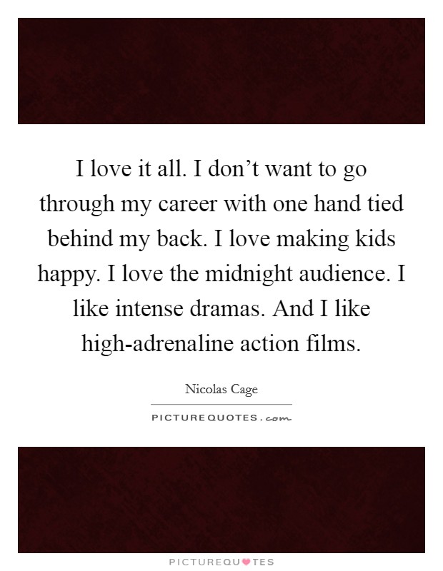 I love it all. I don't want to go through my career with one hand tied behind my back. I love making kids happy. I love the midnight audience. I like intense dramas. And I like high-adrenaline action films. Picture Quote #1