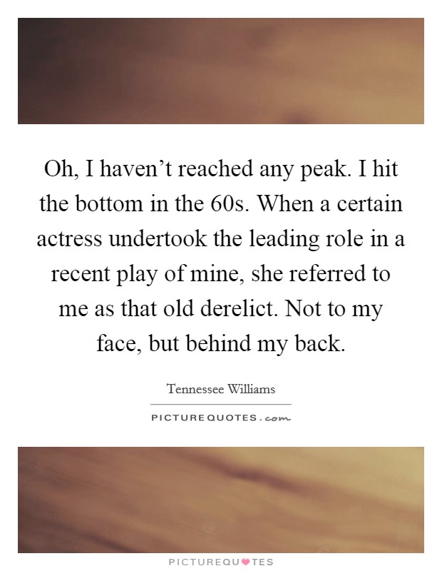 Oh, I haven't reached any peak. I hit the bottom in the  60s. When a certain actress undertook the leading role in a recent play of mine, she referred to me as that old derelict. Not to my face, but behind my back. Picture Quote #1