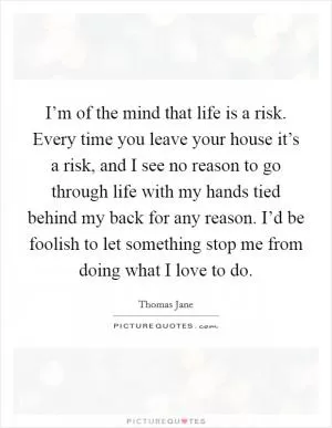I’m of the mind that life is a risk. Every time you leave your house it’s a risk, and I see no reason to go through life with my hands tied behind my back for any reason. I’d be foolish to let something stop me from doing what I love to do Picture Quote #1