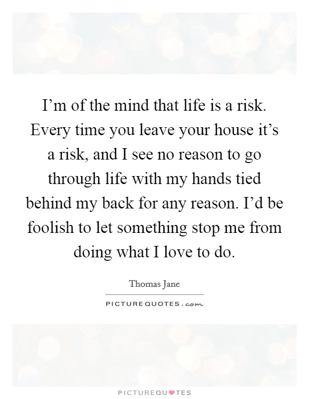 I'm of the mind that life is a risk. Every time you leave your house it's a risk, and I see no reason to go through life with my hands tied behind my back for any reason. I'd be foolish to let something stop me from doing what I love to do. Picture Quote #1