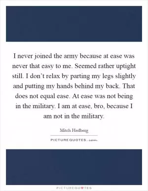 I never joined the army because at ease was never that easy to me. Seemed rather uptight still. I don’t relax by parting my legs slightly and putting my hands behind my back. That does not equal ease. At ease was not being in the military. I am at ease, bro, because I am not in the military Picture Quote #1