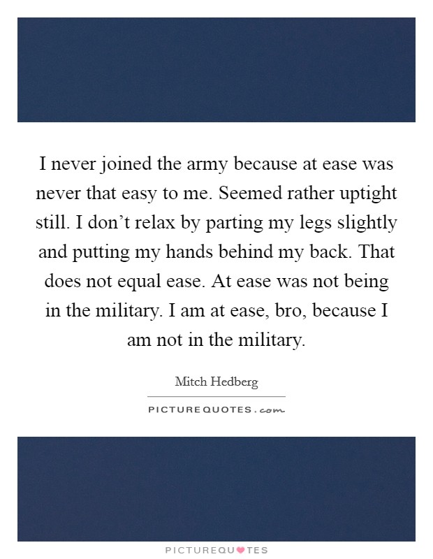 I never joined the army because at ease was never that easy to me. Seemed rather uptight still. I don't relax by parting my legs slightly and putting my hands behind my back. That does not equal ease. At ease was not being in the military. I am at ease, bro, because I am not in the military. Picture Quote #1