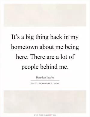 It’s a big thing back in my hometown about me being here. There are a lot of people behind me Picture Quote #1