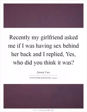 Recently my girlfriend asked me if I was having sex behind her back and I replied, Yes, who did you think it was? Picture Quote #1