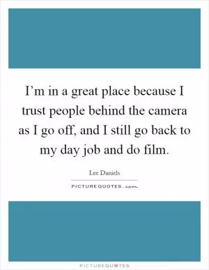 I’m in a great place because I trust people behind the camera as I go off, and I still go back to my day job and do film Picture Quote #1