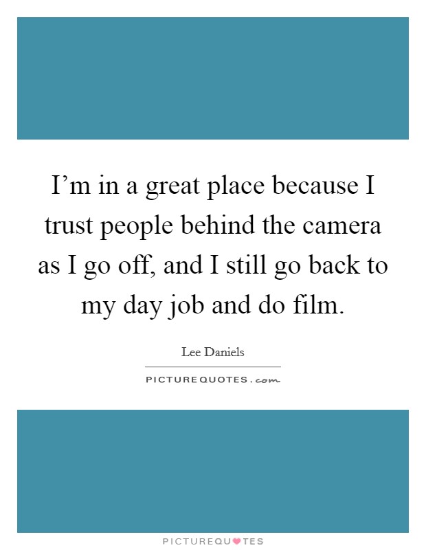 I'm in a great place because I trust people behind the camera as I go off, and I still go back to my day job and do film. Picture Quote #1