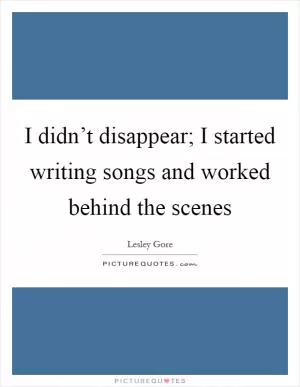 I didn’t disappear; I started writing songs and worked behind the scenes Picture Quote #1