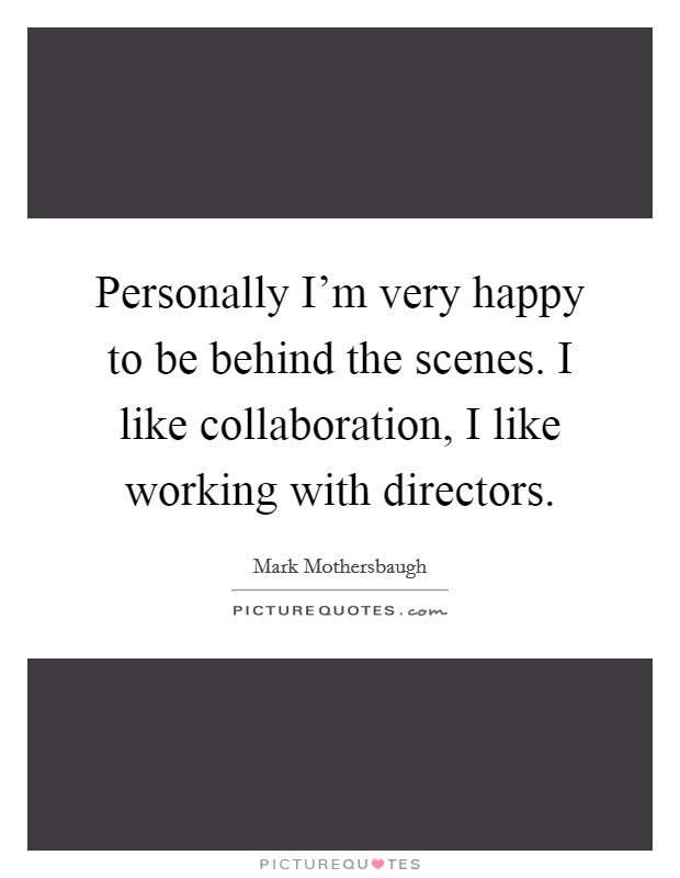 Personally I'm very happy to be behind the scenes. I like collaboration, I like working with directors. Picture Quote #1