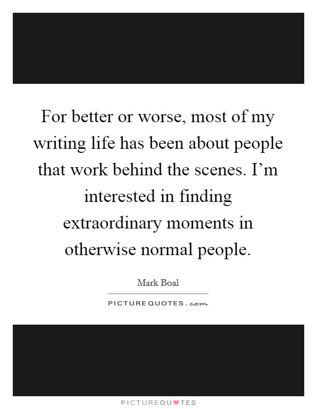 For better or worse, most of my writing life has been about people that work behind the scenes. I'm interested in finding extraordinary moments in otherwise normal people. Picture Quote #1