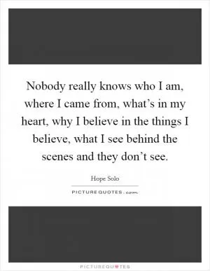 Nobody really knows who I am, where I came from, what’s in my heart, why I believe in the things I believe, what I see behind the scenes and they don’t see Picture Quote #1