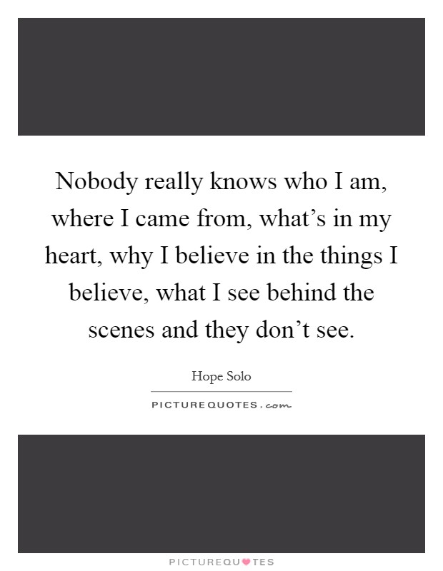 Nobody really knows who I am, where I came from, what's in my heart, why I believe in the things I believe, what I see behind the scenes and they don't see. Picture Quote #1