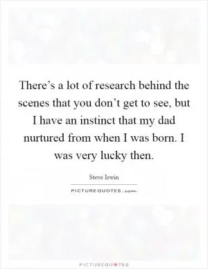There’s a lot of research behind the scenes that you don’t get to see, but I have an instinct that my dad nurtured from when I was born. I was very lucky then Picture Quote #1