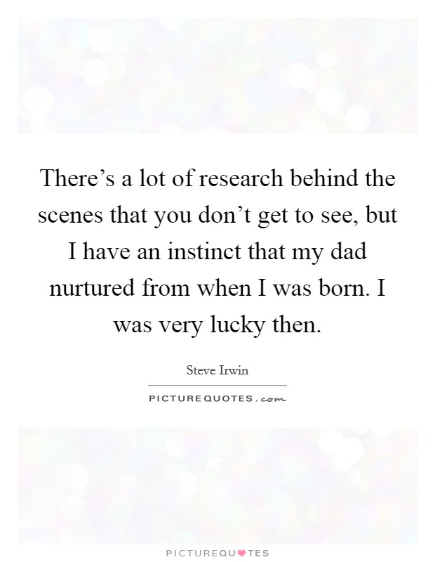 There's a lot of research behind the scenes that you don't get to see, but I have an instinct that my dad nurtured from when I was born. I was very lucky then. Picture Quote #1