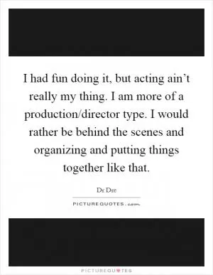 I had fun doing it, but acting ain’t really my thing. I am more of a production/director type. I would rather be behind the scenes and organizing and putting things together like that Picture Quote #1