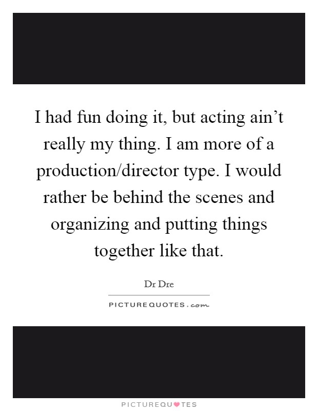 I had fun doing it, but acting ain't really my thing. I am more of a production/director type. I would rather be behind the scenes and organizing and putting things together like that. Picture Quote #1