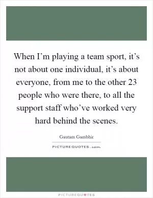 When I’m playing a team sport, it’s not about one individual, it’s about everyone, from me to the other 23 people who were there, to all the support staff who’ve worked very hard behind the scenes Picture Quote #1