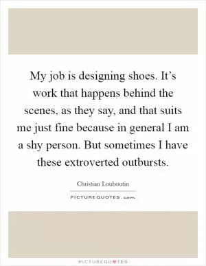 My job is designing shoes. It’s work that happens behind the scenes, as they say, and that suits me just fine because in general I am a shy person. But sometimes I have these extroverted outbursts Picture Quote #1