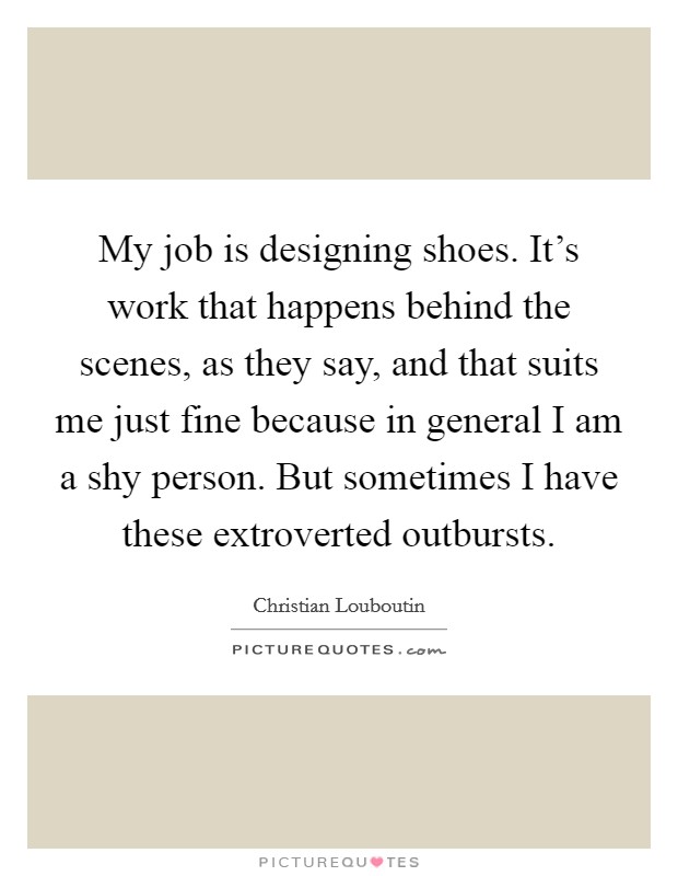 My job is designing shoes. It's work that happens behind the scenes, as they say, and that suits me just fine because in general I am a shy person. But sometimes I have these extroverted outbursts. Picture Quote #1