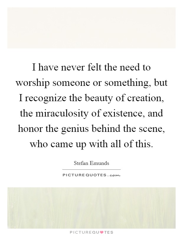 I have never felt the need to worship someone or something, but I recognize the beauty of creation, the miraculosity of existence, and honor the genius behind the scene, who came up with all of this. Picture Quote #1