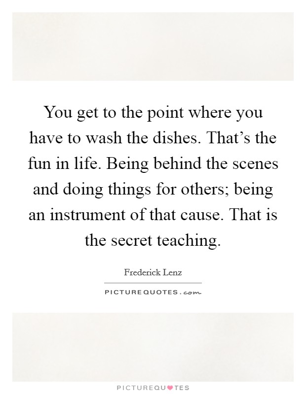 You get to the point where you have to wash the dishes. That's the fun in life. Being behind the scenes and doing things for others; being an instrument of that cause. That is the secret teaching. Picture Quote #1