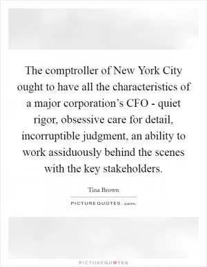 The comptroller of New York City ought to have all the characteristics of a major corporation’s CFO - quiet rigor, obsessive care for detail, incorruptible judgment, an ability to work assiduously behind the scenes with the key stakeholders Picture Quote #1