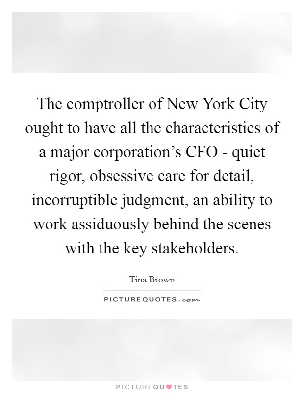 The comptroller of New York City ought to have all the characteristics of a major corporation's CFO - quiet rigor, obsessive care for detail, incorruptible judgment, an ability to work assiduously behind the scenes with the key stakeholders. Picture Quote #1