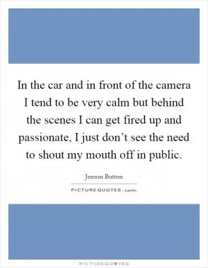 In the car and in front of the camera I tend to be very calm but behind the scenes I can get fired up and passionate, I just don’t see the need to shout my mouth off in public Picture Quote #1
