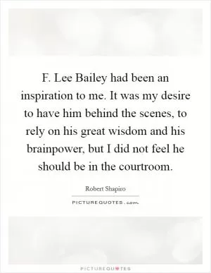 F. Lee Bailey had been an inspiration to me. It was my desire to have him behind the scenes, to rely on his great wisdom and his brainpower, but I did not feel he should be in the courtroom Picture Quote #1
